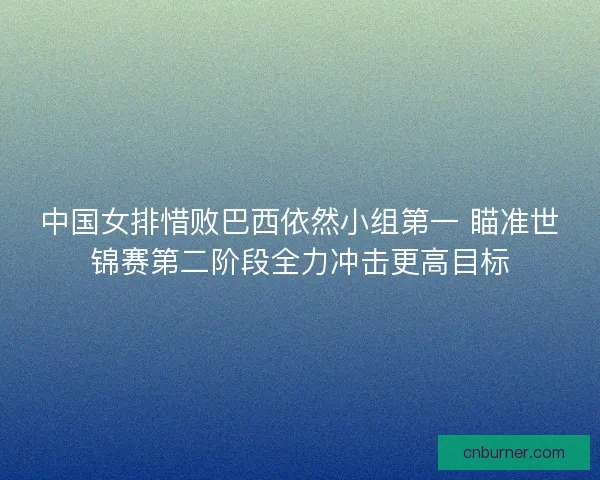 中国女排惜败巴西依然小组第一 瞄准世锦赛第二阶段全力冲击更高目标