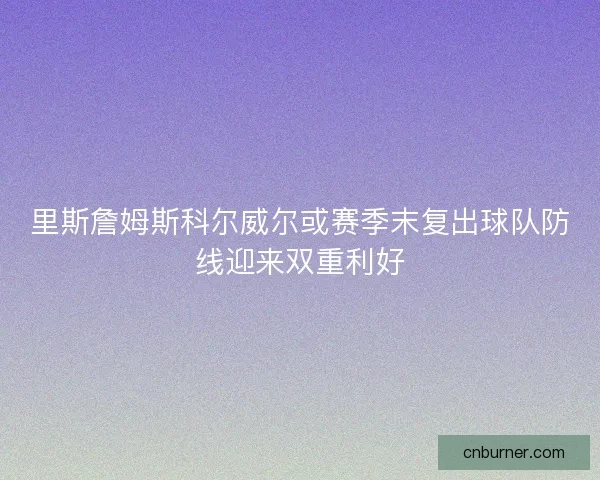 里斯詹姆斯科尔威尔或赛季末复出球队防线迎来双重利好