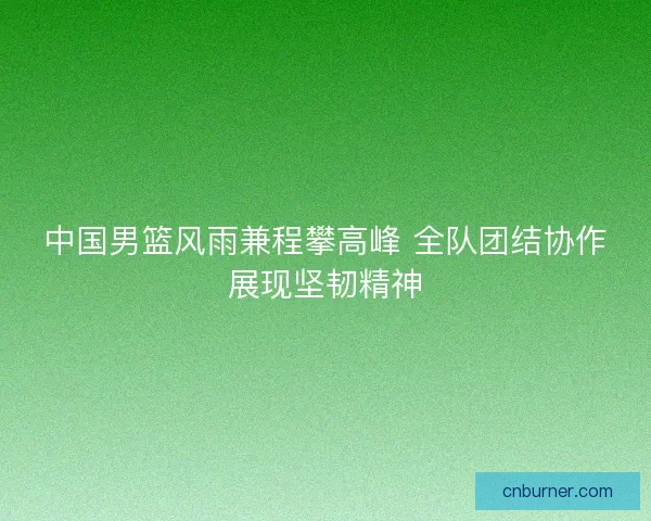 中国男篮风雨兼程攀高峰 全队团结协作展现坚韧精神