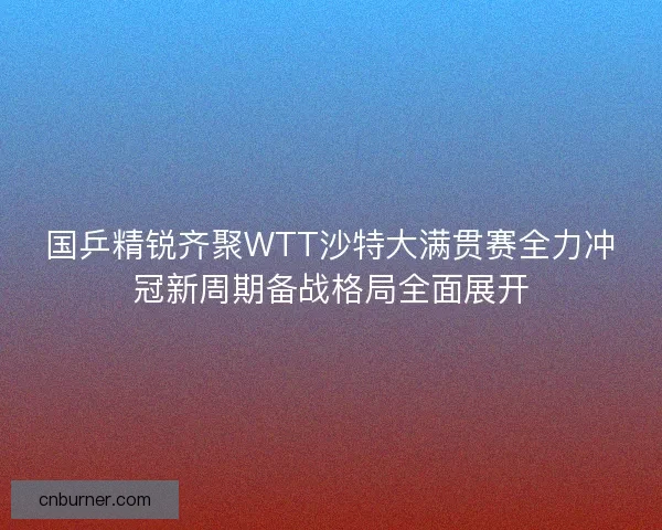 国乒精锐齐聚WTT沙特大满贯赛全力冲冠新周期备战格局全面展开