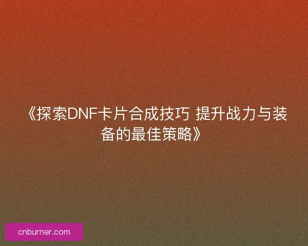 《探索DNF卡片合成技巧 提升战力与装备的最佳策略》